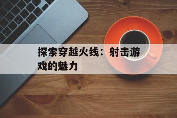 探索穿越火线：射击游戏的魅力