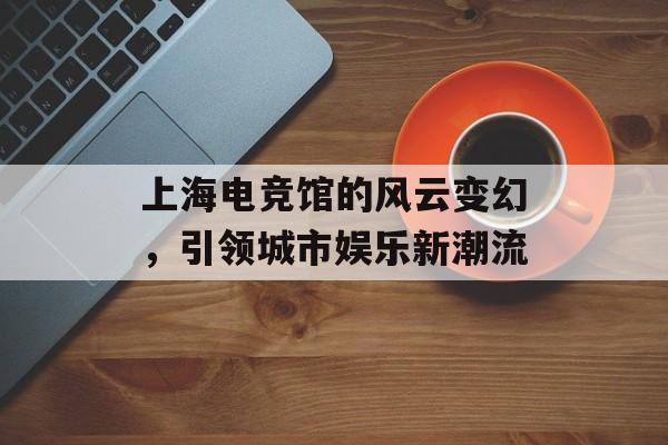 上海电竞馆的风云变幻，引领城市娱乐新潮流