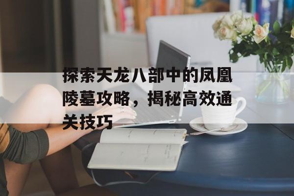 探索天龙八部中的凤凰陵墓攻略，揭秘高效通关技巧