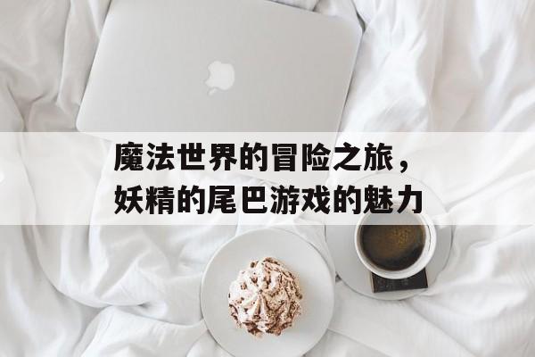 魔法世界的冒险之旅，妖精的尾巴游戏的魅力