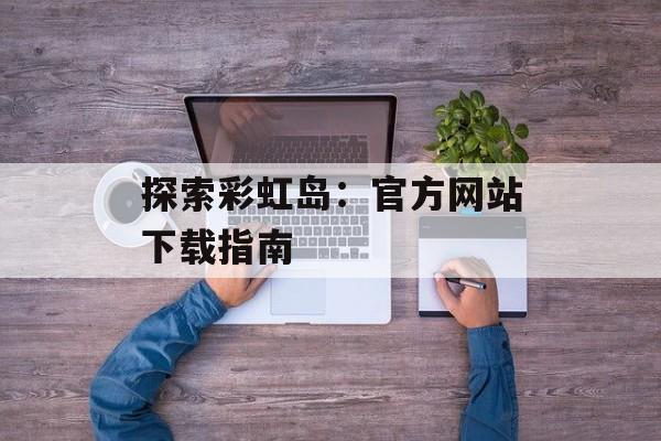 探索彩虹岛：官方网站下载指南