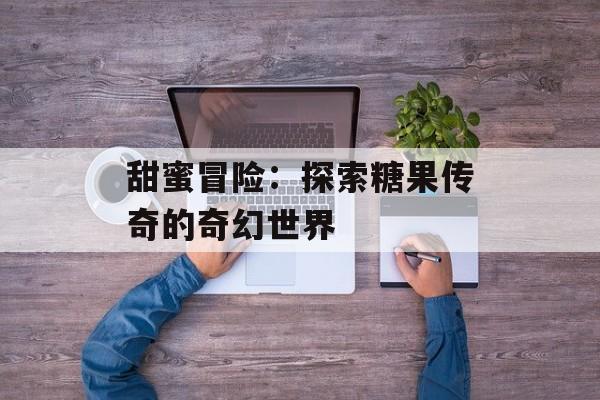 甜蜜冒险：探索糖果传奇的奇幻世界