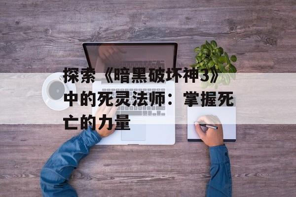 探索《暗黑破坏神3》中的死灵法师：掌握死亡的力量
