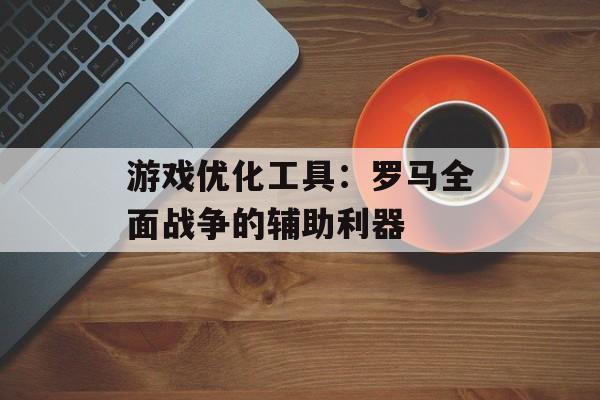 游戏优化工具：罗马全面战争的辅助利器