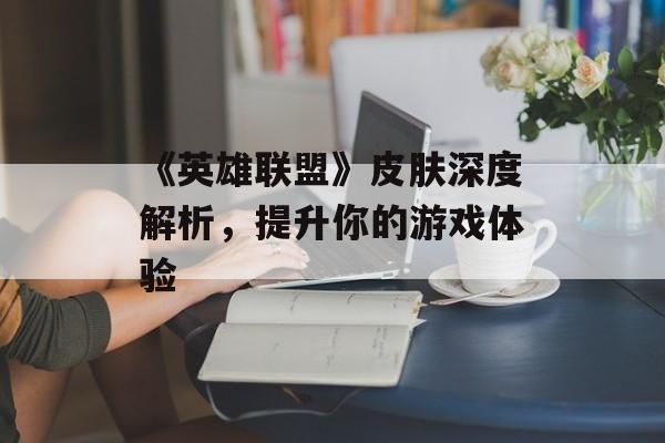 《英雄联盟》皮肤深度解析，提升你的游戏体验