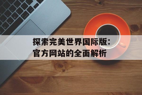 探索完美世界国际版：官方网站的全面解析