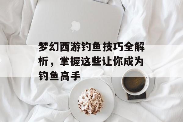 梦幻西游钓鱼技巧全解析，掌握这些让你成为钓鱼高手