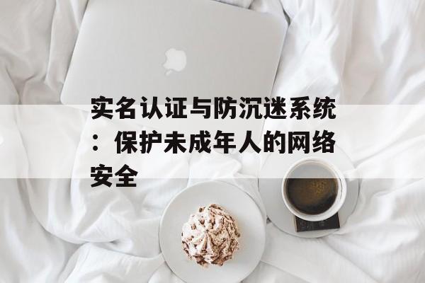 实名认证与防沉迷系统：保护未成年人的网络安全