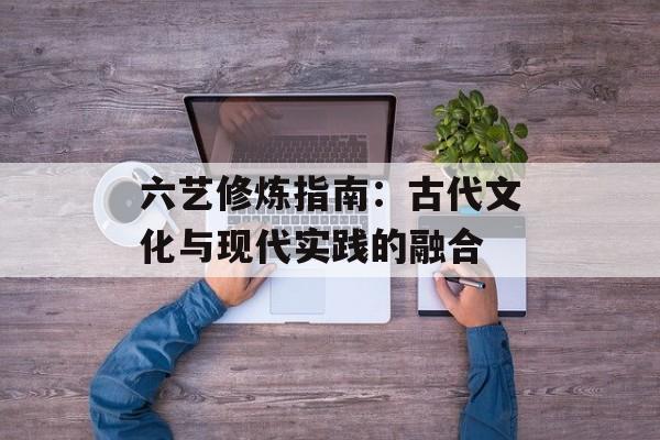 六艺修炼指南：古代文化与现代实践的融合