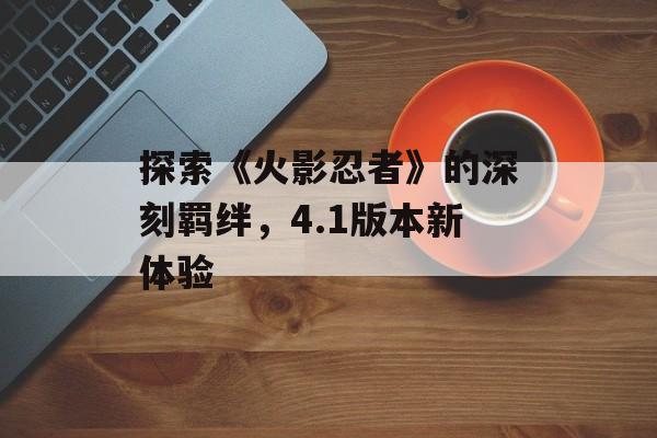 探索《火影忍者》的深刻羁绊，4.1版本新体验