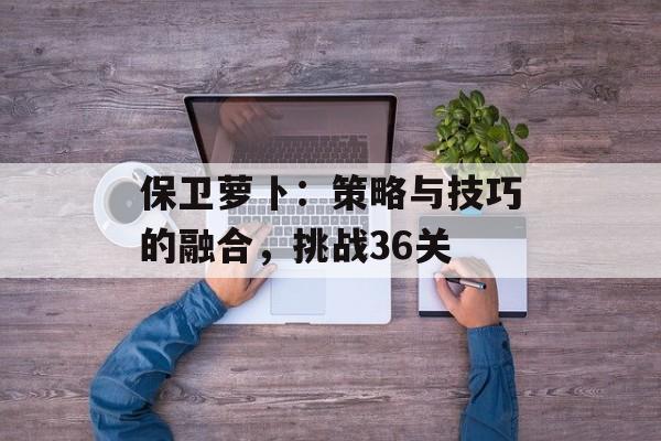 保卫萝卜：策略与技巧的融合，挑战36关