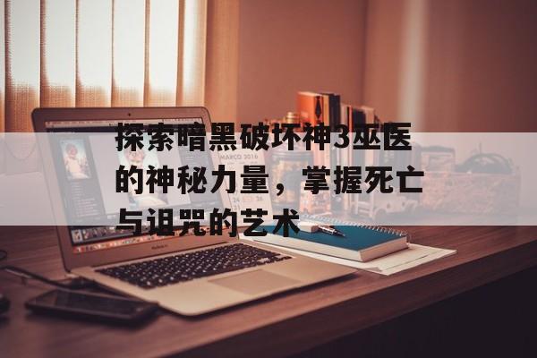 探索暗黑破坏神3巫医的神秘力量，掌握死亡与诅咒的艺术