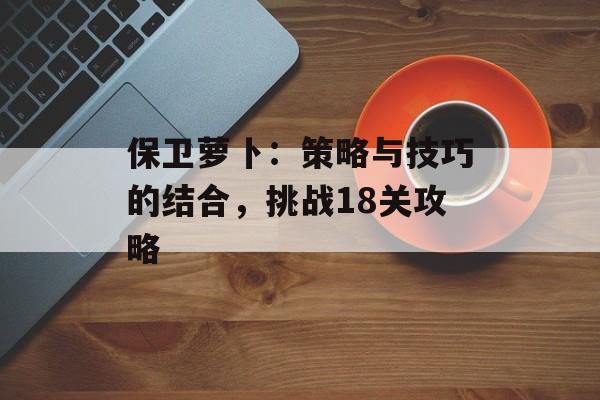 保卫萝卜：策略与技巧的结合，挑战18关攻略