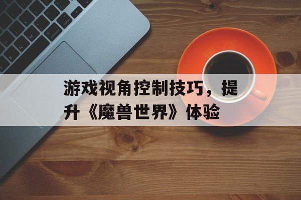 游戏视角控制技巧，提升《魔兽世界》体验