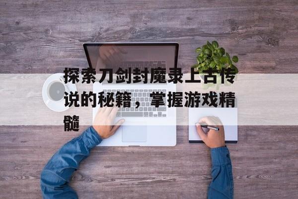 探索刀剑封魔录上古传说的秘籍，掌握游戏精髓