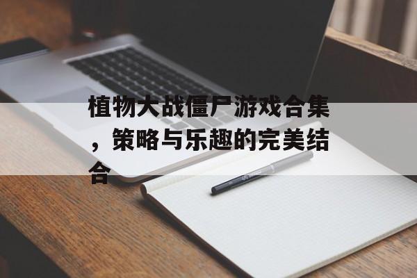 植物大战僵尸游戏合集，策略与乐趣的完美结合