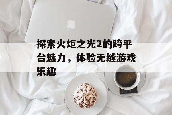 探索火炬之光2的跨平台魅力，体验无缝游戏乐趣