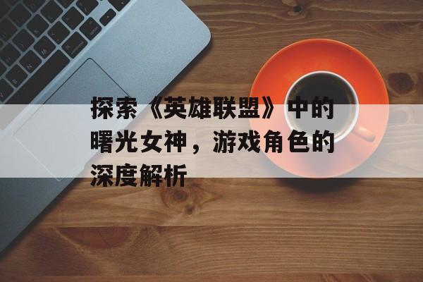 探索《英雄联盟》中的曙光女神，游戏角色的深度解析