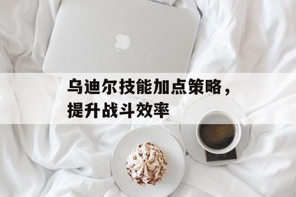 乌迪尔技能加点策略，提升战斗效率