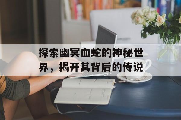 探索幽冥血蛇的神秘世界，揭开其背后的传说
