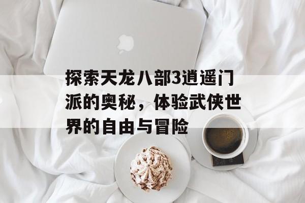 探索天龙八部3逍遥门派的奥秘，体验武侠世界的自由与冒险