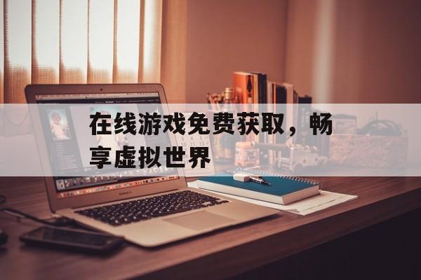 在线游戏免费获取，畅享虚拟世界