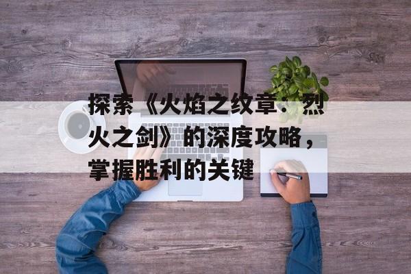 探索《火焰之纹章：烈火之剑》的深度攻略，掌握胜利的关键