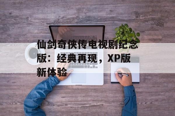 仙剑奇侠传电视剧纪念版：经典再现，XP版新体验