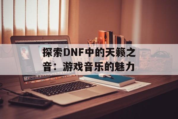 探索DNF中的天籁之音：游戏音乐的魅力