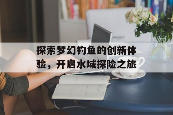 探索梦幻钓鱼的创新体验，开启水域探险之旅