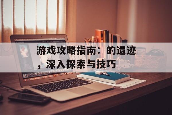游戏攻略指南：的遗迹，深入探索与技巧