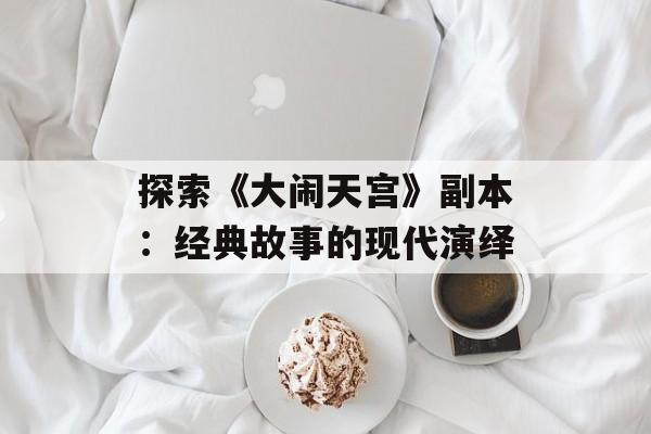 探索《大闹天宫》副本：经典故事的现代演绎