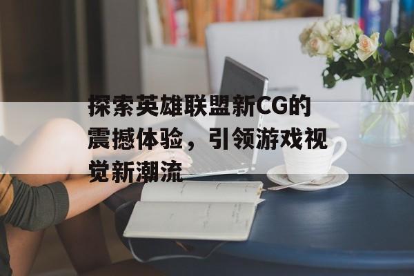 探索英雄联盟新CG的震撼体验，引领游戏视觉新潮流