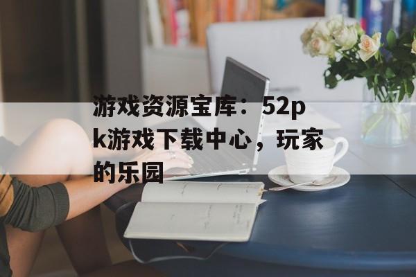 游戏资源宝库：52pk游戏下载中心，玩家的乐园