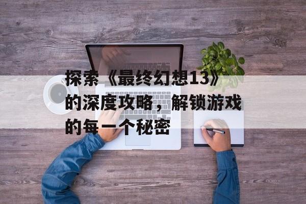 探索《最终幻想13》的深度攻略，解锁游戏的每一个秘密