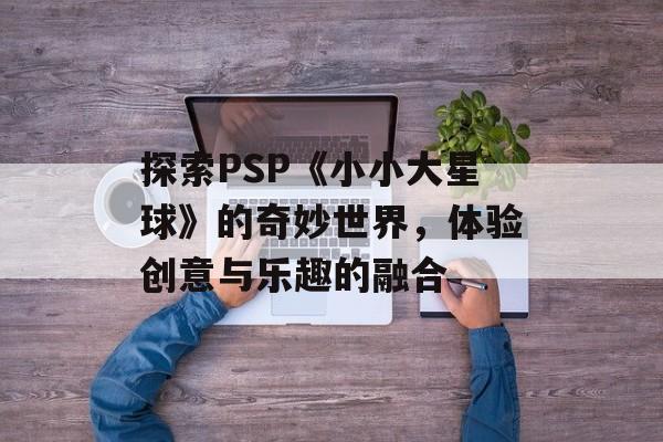 探索PSP《小小大星球》的奇妙世界，体验创意与乐趣的融合