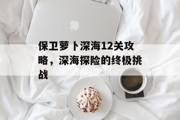 保卫萝卜深海12关攻略，深海探险的终极挑战