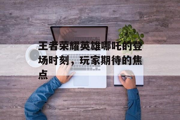 王者荣耀英雄哪吒的登场时刻，玩家期待的焦点
