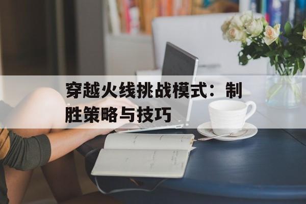 穿越火线挑战模式：制胜策略与技巧