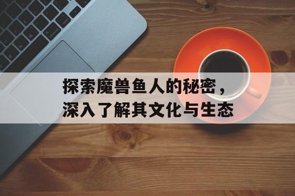 探索魔兽鱼人的秘密，深入了解其文化与生态
