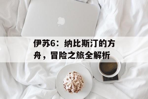 伊苏6：纳比斯汀的方舟，冒险之旅全解析