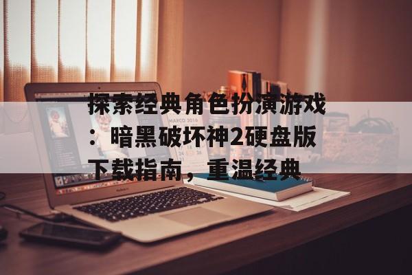 探索经典角色扮演游戏：暗黑破坏神2硬盘版下载指南，重温经典