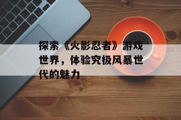 探索《火影忍者》游戏世界，体验究极风暴世代的魅力