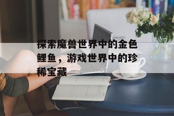 探索魔兽世界中的金色鲤鱼，游戏世界中的珍稀宝藏