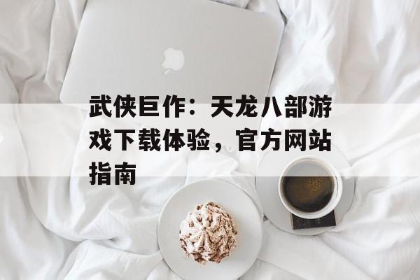武侠巨作：天龙八部游戏下载体验，官方网站指南