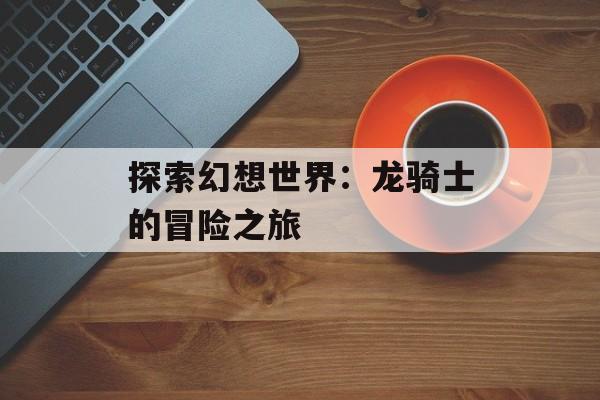 探索幻想世界：龙骑士的冒险之旅