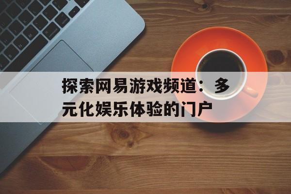 探索网易游戏频道：多元化娱乐体验的门户