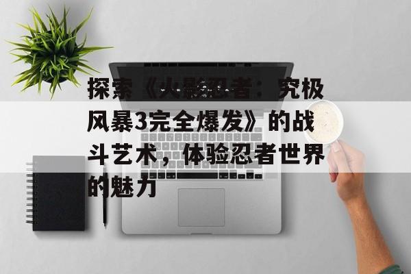探索《火影忍者：究极风暴3完全爆发》的战斗艺术，体验忍者世界的魅力