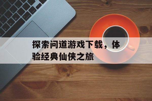 探索问道游戏下载，体验经典仙侠之旅