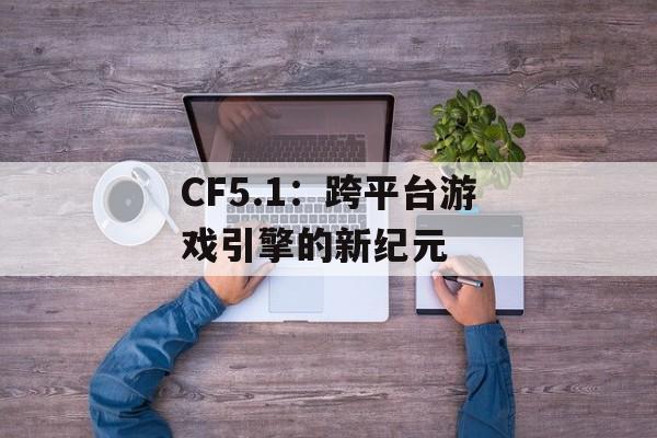 CF5.1：跨平台游戏引擎的新纪元